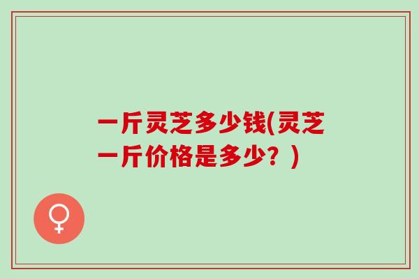 一斤灵芝多少钱(灵芝一斤价格是多少？)