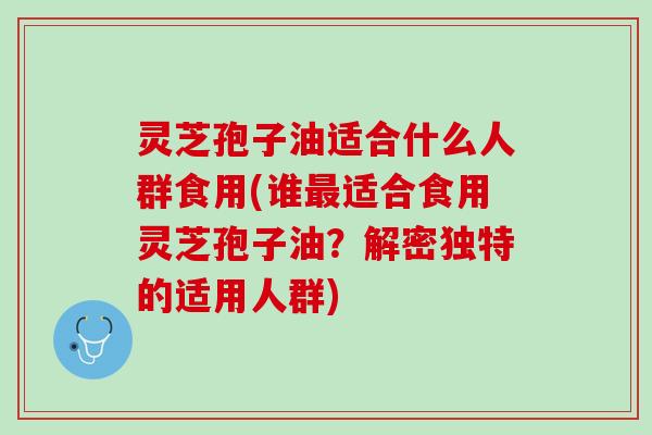 灵芝孢子油适合什么人群食用(谁最适合食用灵芝孢子油？解密独特的适用人群)