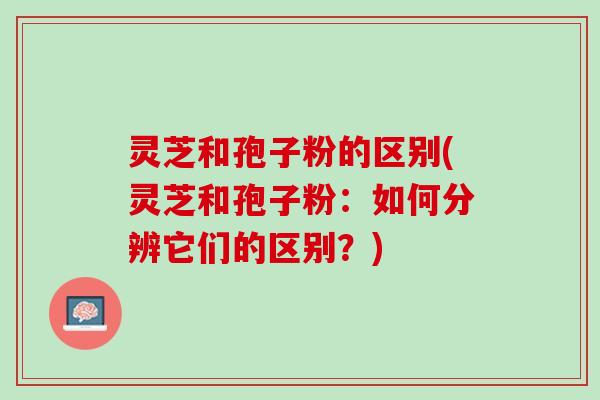 灵芝和孢子粉的区别(灵芝和孢子粉：如何分辨它们的区别？)