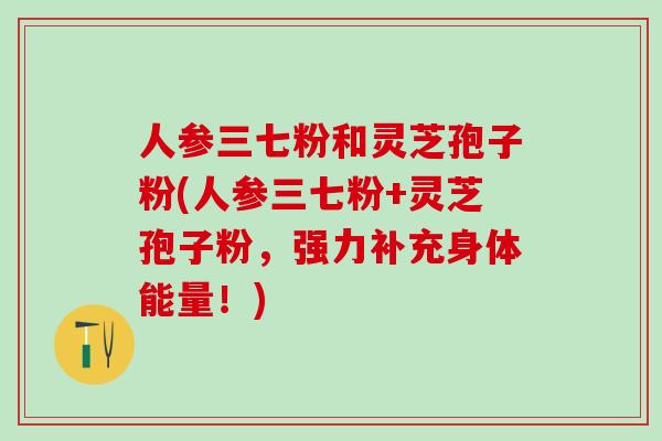人参三七粉和灵芝孢子粉(人参三七粉+灵芝孢子粉，强力补充身体能量！)