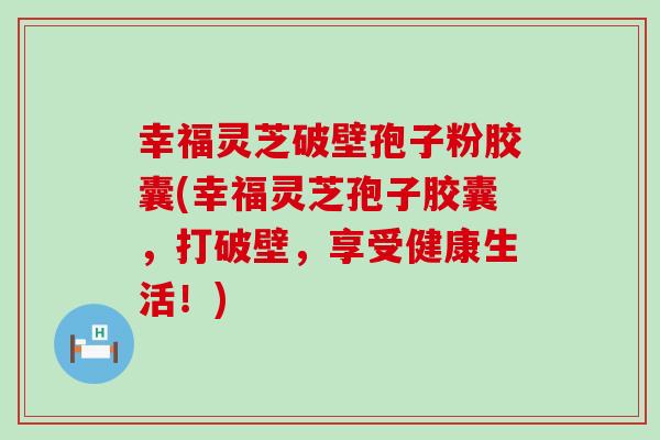 幸福灵芝破壁孢子粉胶囊(幸福灵芝孢子胶囊，打破壁，享受健康生活！)