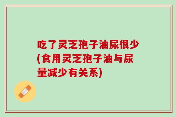 吃了灵芝孢子油尿很少(食用灵芝孢子油与尿量减少有关系) 吃了灵芝孢子油尿很少(食用灵芝孢子油与尿量减少有关系)