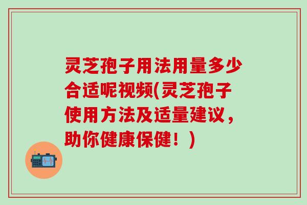 灵芝孢子用法用量多少合适呢视频(灵芝孢子使用方法及适量建议，助你健康保健！)