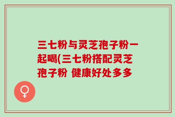 三七粉与灵芝孢子粉一起喝(三七粉搭配灵芝孢子粉 健康好处多多