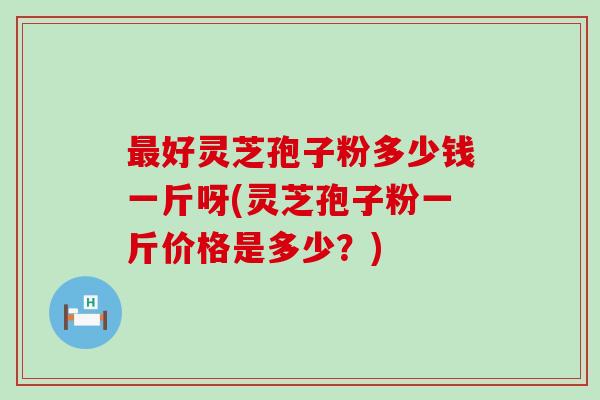最好灵芝孢子粉多少钱一斤呀(灵芝孢子粉一斤价格是多少？)