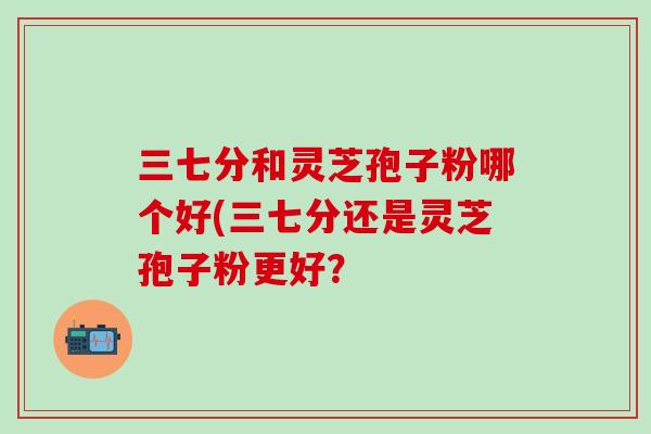 三七分和灵芝孢子粉哪个好(三七分还是灵芝孢子粉更好？