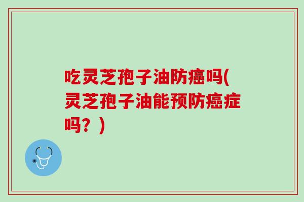 吃灵芝孢子油防癌吗(灵芝孢子油能预防癌症吗？)