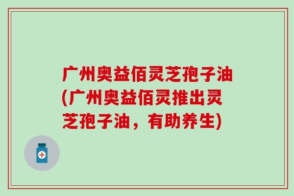 广州奥益佰灵芝孢子油(广州奥益佰灵推出灵芝孢子油，有助养生)