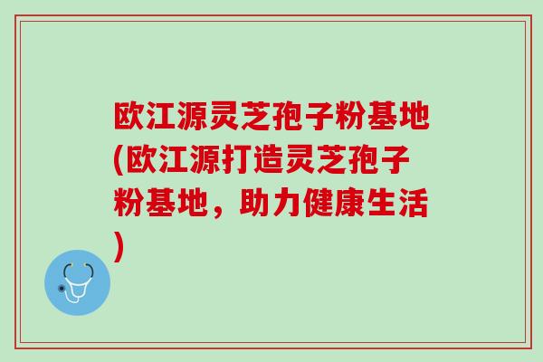 欧江源灵芝孢子粉基地(欧江源打造灵芝孢子粉基地，助力健康生活)