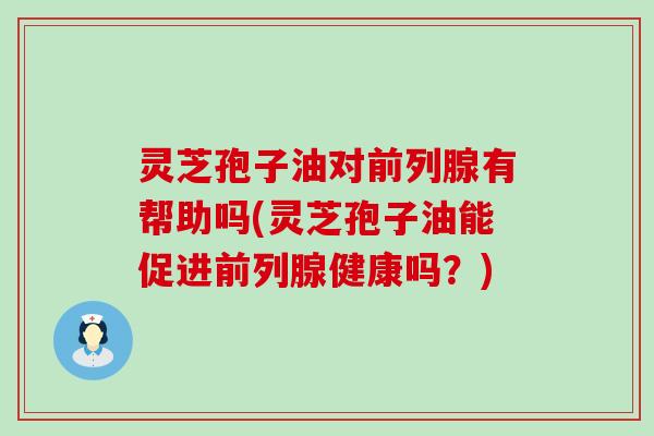 灵芝孢子油对前列腺有帮助吗(灵芝孢子油能促进前列腺健康吗？)