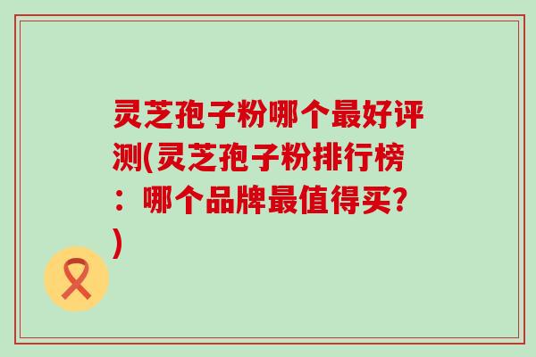 灵芝孢子粉哪个最好评测(灵芝孢子粉排行榜：哪个品牌最值得买？)