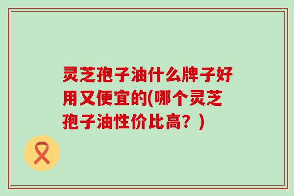 灵芝孢子油什么牌子好用又便宜的(哪个灵芝孢子油性价比高？)
