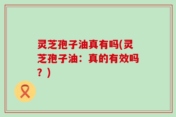 灵芝孢子油真有吗(灵芝孢子油：真的有效吗？)