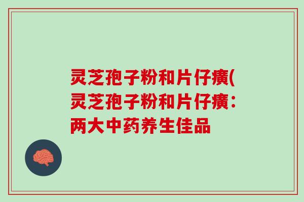 灵芝孢子粉和片仔癀(灵芝孢子粉和片仔癀：两大中药养生佳品