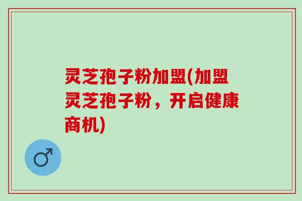 灵芝孢子粉加盟(加盟灵芝孢子粉，开启健康商机)