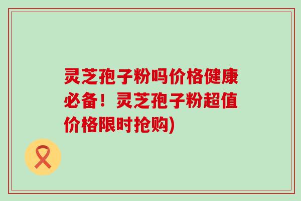 灵芝孢子粉吗价格健康必备！灵芝孢子粉超值价格限时抢购)