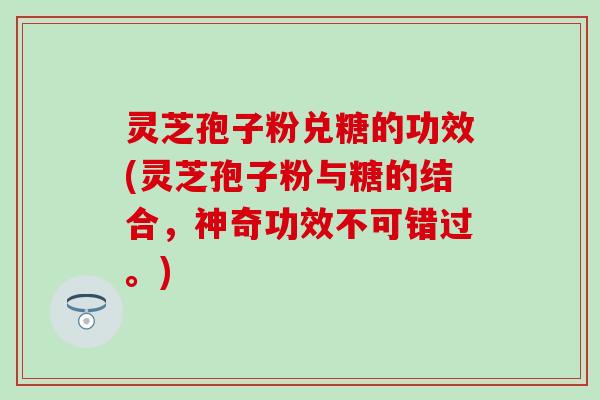 灵芝孢子粉兑糖的功效(灵芝孢子粉与糖的结合，神奇功效不可错过。)