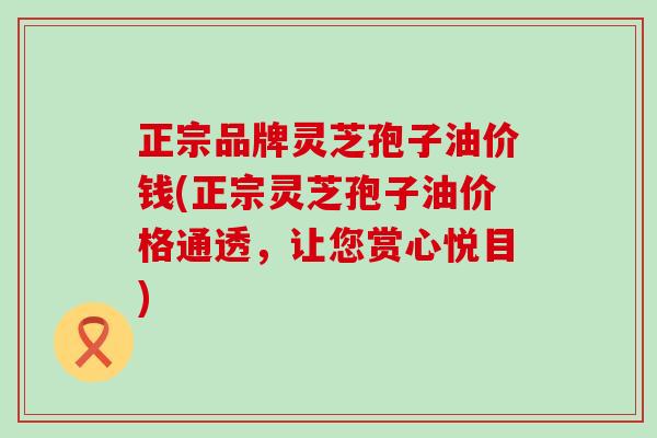 正宗品牌灵芝孢子油价钱(正宗灵芝孢子油价格通透，让您赏心悦目)