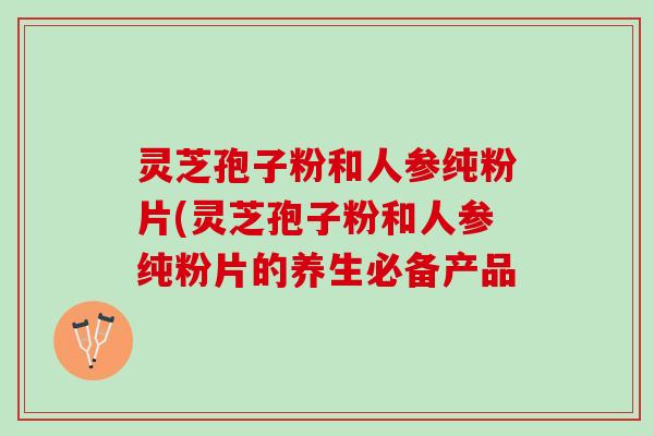 灵芝孢子粉和人参纯粉片(灵芝孢子粉和人参纯粉片的养生必备产品