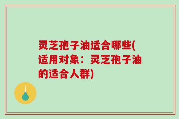 灵芝孢子油适合哪些(适用对象：灵芝孢子油的适合人群)
