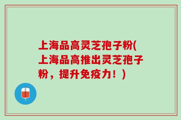 上海品高灵芝孢子粉(上海品高推出灵芝孢子粉，提升免疫力！)