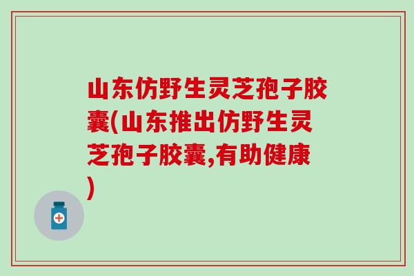 山东仿野生灵芝孢子胶囊(山东推出仿野生灵芝孢子胶囊,有助健康)