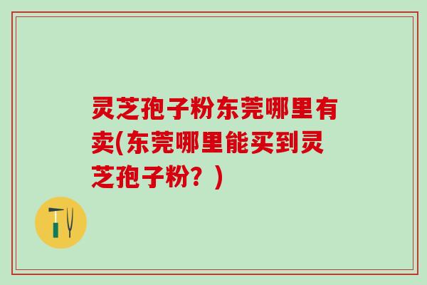 灵芝孢子粉东莞哪里有卖(东莞哪里能买到灵芝孢子粉？)