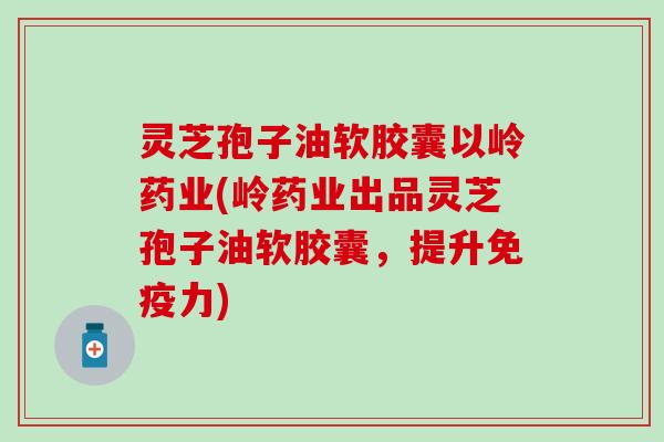 灵芝孢子油软胶囊以岭药业(岭药业出品灵芝孢子油软胶囊，提升免疫力)