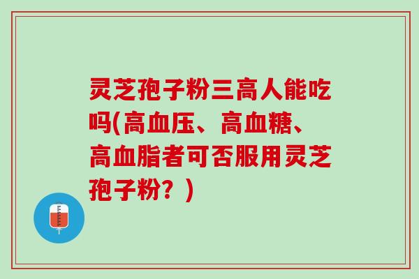 灵芝孢子粉三高人能吃吗(高血压、高血糖、高血脂者可否服用灵芝孢子粉？)
