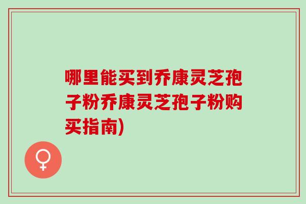 哪里能买到乔康灵芝孢子粉乔康灵芝孢子粉购买指南)