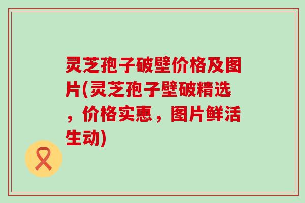 灵芝孢子破壁价格及图片(灵芝孢子壁破精选，价格实惠，图片鲜活生动)