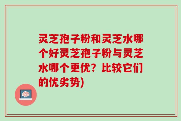 灵芝孢子粉和灵芝水哪个好灵芝孢子粉与灵芝水哪个更优？比较它们的优劣势)