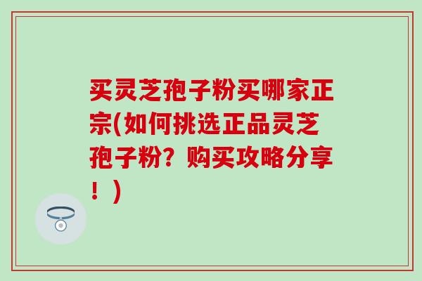 买灵芝孢子粉买哪家正宗(如何挑选正品灵芝孢子粉？购买攻略分享！)