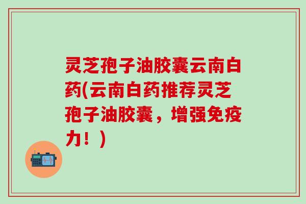 灵芝孢子油胶囊云南白药(云南白药推荐灵芝孢子油胶囊，增强免疫力！)