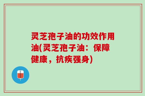 灵芝孢子油的功效作用油(灵芝孢子油：保障健康，抗疾强身)
