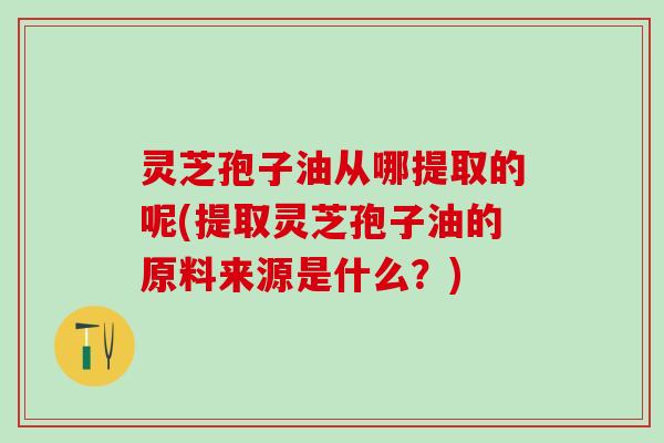 灵芝孢子油从哪提取的呢(提取灵芝孢子油的原料来源是什么？)