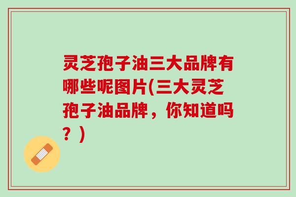 灵芝孢子油三大品牌有哪些呢图片(三大灵芝孢子油品牌，你知道吗？)