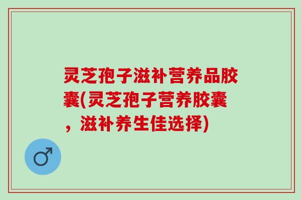 灵芝孢子滋补营养品胶囊(灵芝孢子营养胶囊，滋补养生佳选择)