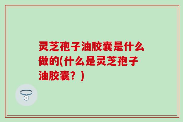 灵芝孢子油胶囊是什么做的(什么是灵芝孢子油胶囊？)