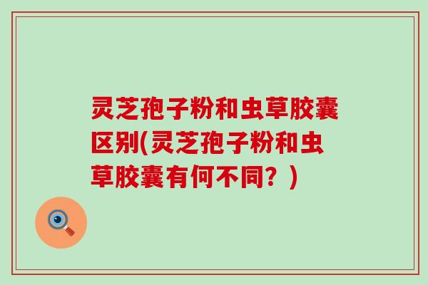 灵芝孢子粉和虫草胶囊区别(灵芝孢子粉和虫草胶囊有何不同？)