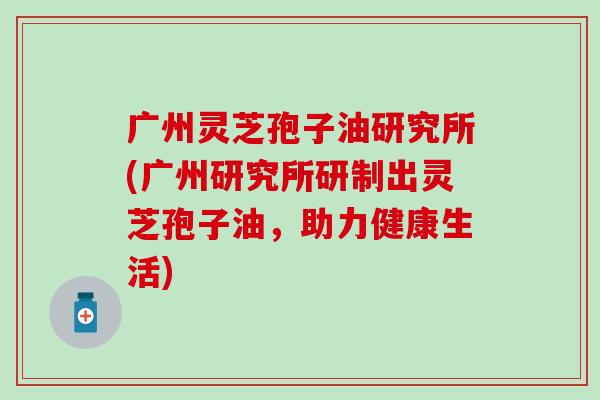 广州灵芝孢子油研究所(广州研究所研制出灵芝孢子油，助力健康生活)