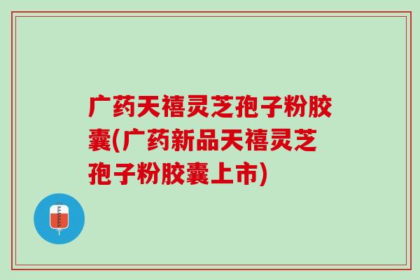 广药天禧灵芝孢子粉胶囊(广药新品天禧灵芝孢子粉胶囊上市)