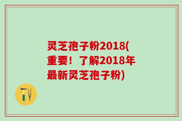 灵芝孢子粉2018(重要！了解2018年最新灵芝孢子粉)