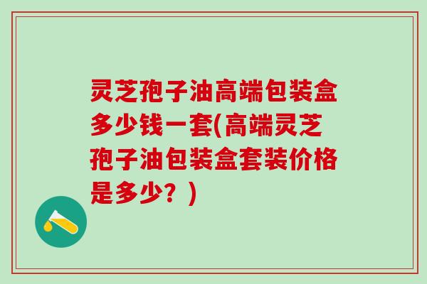 灵芝孢子油高端包装盒多少钱一套(高端灵芝孢子油包装盒套装价格是多少？)