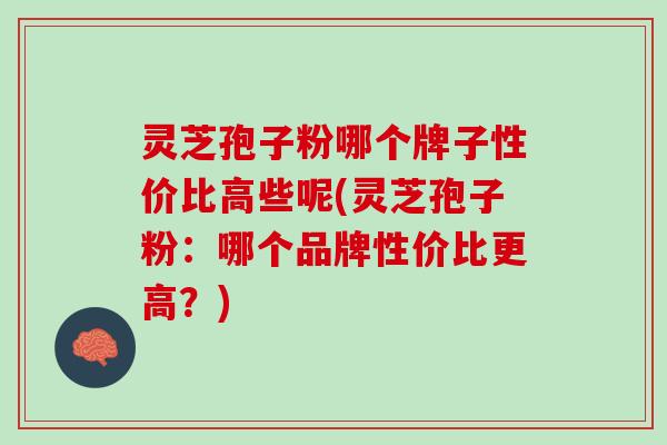 灵芝孢子粉哪个牌子性价比高些呢(灵芝孢子粉：哪个品牌性价比更高？)