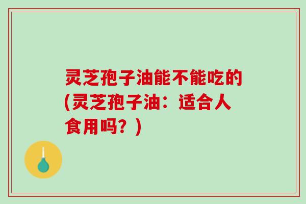 灵芝孢子油能不能吃的(灵芝孢子油：适合人食用吗？)