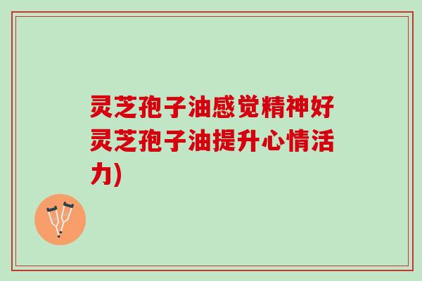 灵芝孢子油感觉精神好灵芝孢子油提升心情活力)