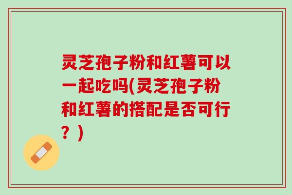 灵芝孢子粉和红薯可以一起吃吗(灵芝孢子粉和红薯的搭配是否可行？)
