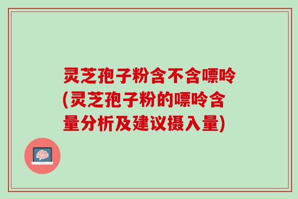 灵芝孢子粉含不含嘌呤(灵芝孢子粉的嘌呤含量分析及建议摄入量)