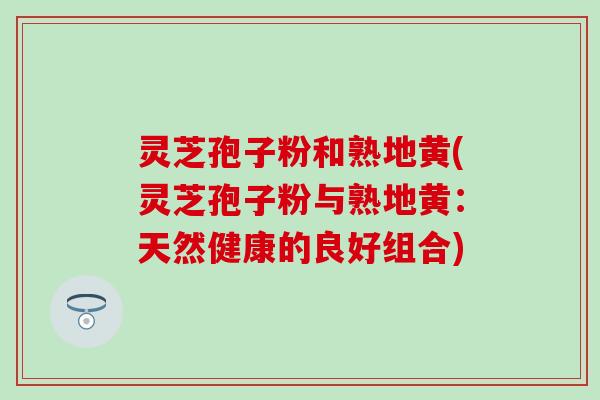 灵芝孢子粉和熟地黄(灵芝孢子粉与熟地黄：天然健康的良好组合)